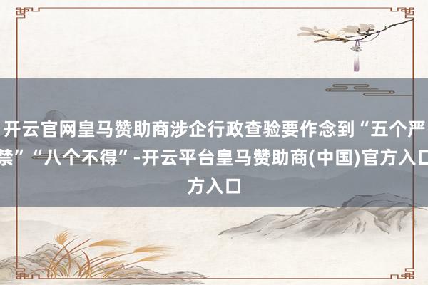 开云官网皇马赞助商涉企行政查验要作念到“五个严禁”“八个不得”-开云平台皇马赞助商(中国)官方入口
