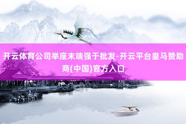开云体育公司举座末端强于批发-开云平台皇马赞助商(中国)官方入口