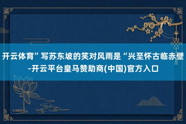 开云体育”写苏东坡的笑对风雨是“兴至怀古临赤壁-开云平台皇马赞助商(中国)官方入口