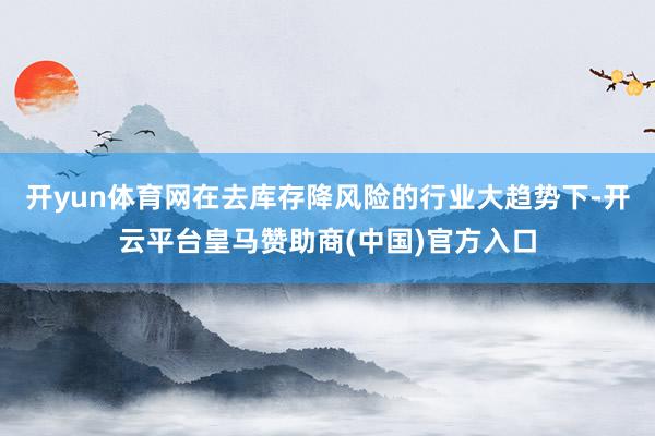 开yun体育网在去库存降风险的行业大趋势下-开云平台皇马赞助商(中国)官方入口