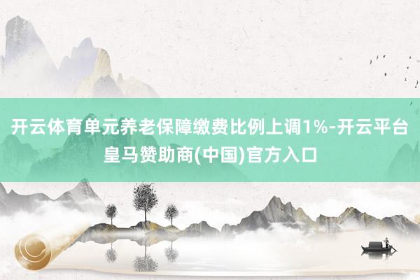 开云体育单元养老保障缴费比例上调1%-开云平台皇马赞助商(中国)官方入口
