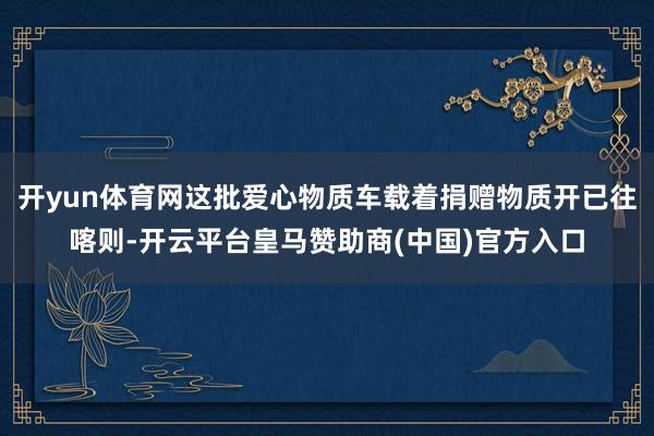 开yun体育网这批爱心物质车载着捐赠物质开已往喀则-开云平台皇马赞助商(中国)官方入口