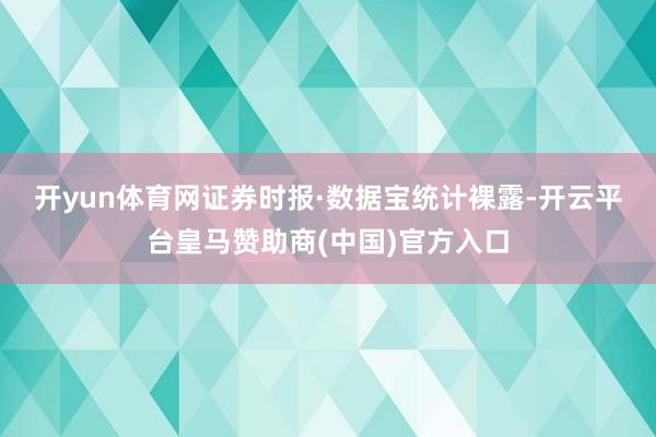 开yun体育网　　证券时报·数据宝统计裸露-开云平台皇马赞助商(中国)官方入口