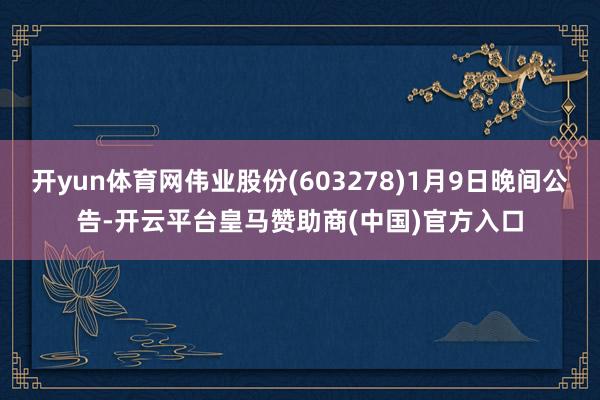 开yun体育网伟业股份(603278)1月9日晚间公告-开云平台皇马赞助商(中国)官方入口