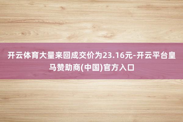 开云体育大量来回成交价为23.16元-开云平台皇马赞助商(中国)官方入口