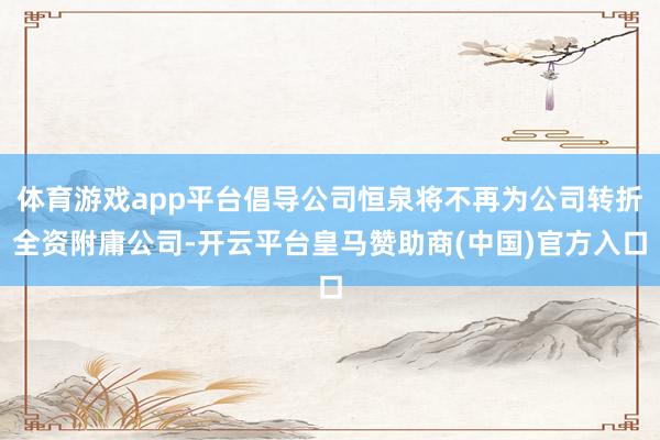 体育游戏app平台倡导公司恒泉将不再为公司转折全资附庸公司-开云平台皇马赞助商(中国)官方入口
