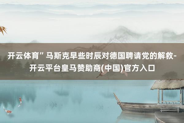 开云体育”　　马斯克早些时辰对德国聘请党的解救-开云平台皇马赞助商(中国)官方入口