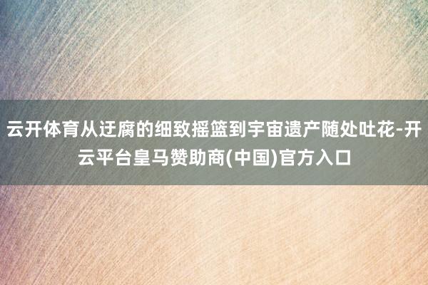 云开体育从迂腐的细致摇篮到宇宙遗产随处吐花-开云平台皇马赞助商(中国)官方入口