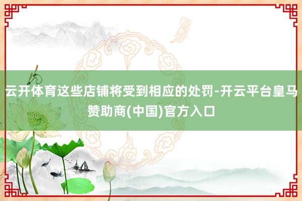 云开体育这些店铺将受到相应的处罚-开云平台皇马赞助商(中国)官方入口