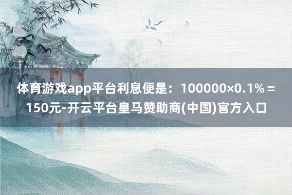 体育游戏app平台利息便是：100000×0.1%＝150元-开云平台皇马赞助商(中国)官方入口