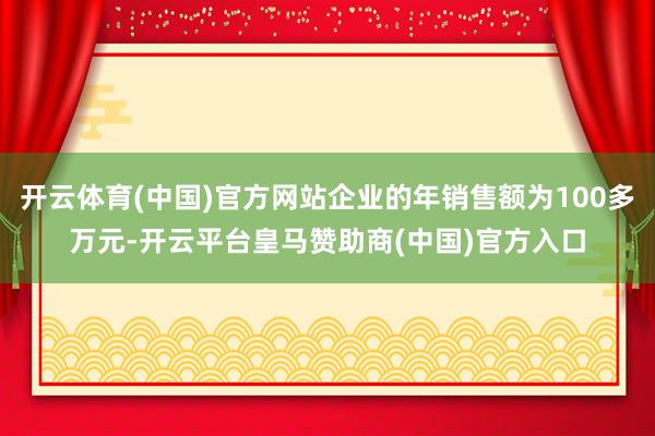 开云体育(中国)官方网站企业的年销售额为100多万元-开云平台皇马赞助商(中国)官方入口