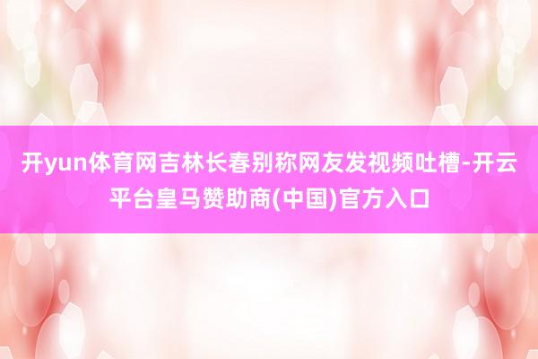 开yun体育网吉林长春别称网友发视频吐槽-开云平台皇马赞助商(中国)官方入口