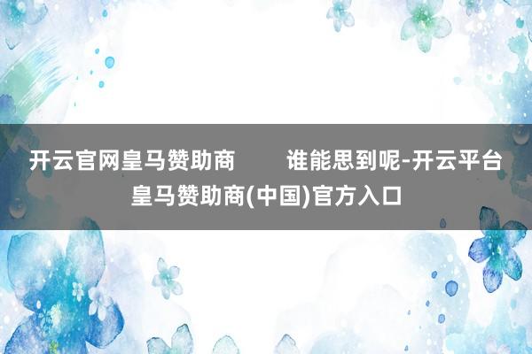 开云官网皇马赞助商        谁能思到呢-开云平台皇马赞助商(中国)官方入口
