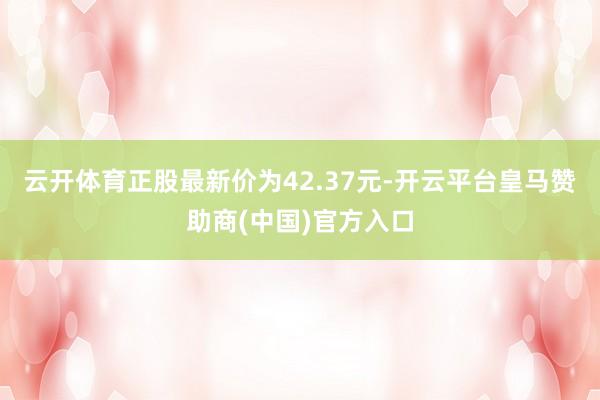 云开体育正股最新价为42.37元-开云平台皇马赞助商(中国)官方入口