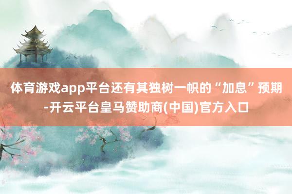 体育游戏app平台还有其独树一帜的“加息”预期-开云平台皇马赞助商(中国)官方入口