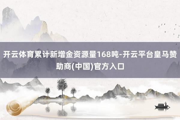 开云体育累计新增金资源量168吨-开云平台皇马赞助商(中国)官方入口