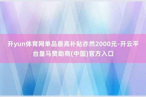 开yun体育网单品最高补贴亦然2000元-开云平台皇马赞助商(中国)官方入口