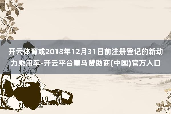 开云体育或2018年12月31日前注册登记的新动力乘用车-开云平台皇马赞助商(中国)官方入口