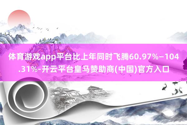 体育游戏app平台比上年同时飞腾60.97%—104.31%-开云平台皇马赞助商(中国)官方入口