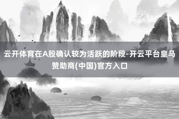 云开体育在A股确认较为活跃的阶段-开云平台皇马赞助商(中国)官方入口