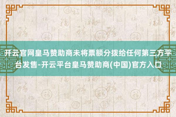 开云官网皇马赞助商未将票额分拨给任何第三方平台发售-开云平台皇马赞助商(中国)官方入口