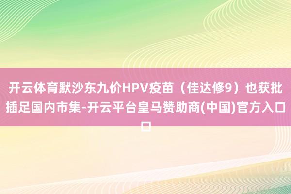 开云体育默沙东九价HPV疫苗（佳达修9）也获批插足国内市集-开云平台皇马赞助商(中国)官方入口