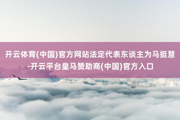 开云体育(中国)官方网站法定代表东谈主为马挺慧-开云平台皇马赞助商(中国)官方入口