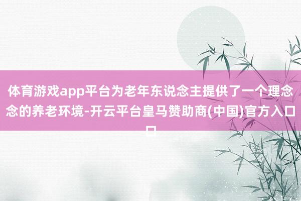 体育游戏app平台为老年东说念主提供了一个理念念的养老环境-开云平台皇马赞助商(中国)官方入口