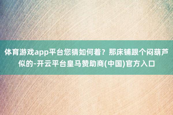 体育游戏app平台您猜如何着？那床铺跟个闷葫芦似的-开云平台皇马赞助商(中国)官方入口