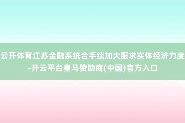 云开体育江苏金融系统合手续加大服求实体经济力度-开云平台皇马赞助商(中国)官方入口