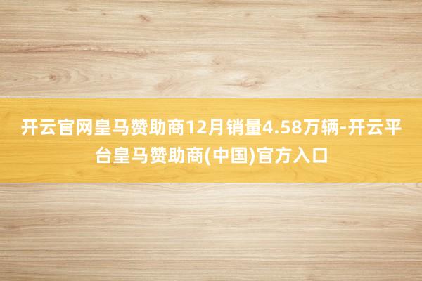 开云官网皇马赞助商12月销量4.58万辆-开云平台皇马赞助商(中国)官方入口
