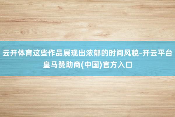 云开体育这些作品展现出浓郁的时间风貌-开云平台皇马赞助商(中国)官方入口