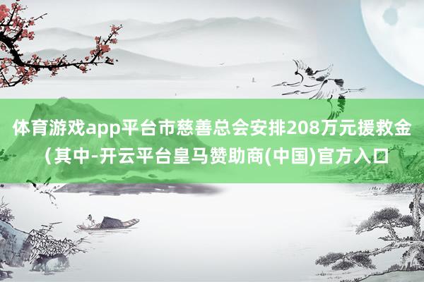 体育游戏app平台市慈善总会安排208万元援救金（其中-开云平台皇马赞助商(中国)官方入口