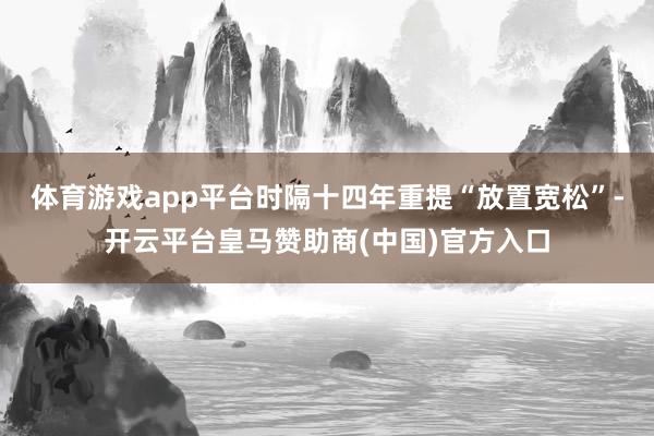 体育游戏app平台时隔十四年重提“放置宽松”-开云平台皇马赞助商(中国)官方入口