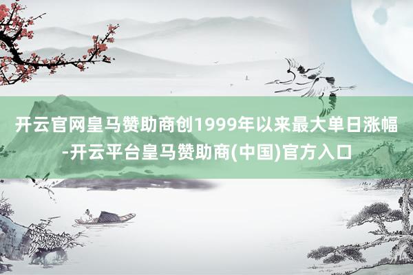 开云官网皇马赞助商创1999年以来最大单日涨幅-开云平台皇马赞助商(中国)官方入口