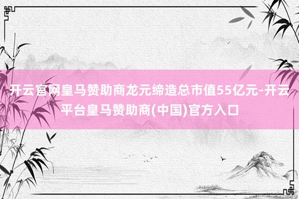 开云官网皇马赞助商龙元缔造总市值55亿元-开云平台皇马赞助商(中国)官方入口