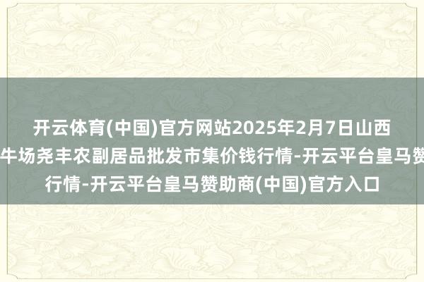 开云体育(中国)官方网站2025年2月7日山西省临汾市尧王人区奶牛场尧丰农副居品批发市集价钱行情-开云平台皇马赞助商(中国)官方入口