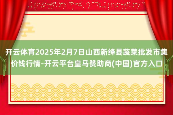开云体育2025年2月7日山西新绛县蔬菜批发市集价钱行情-开云平台皇马赞助商(中国)官方入口