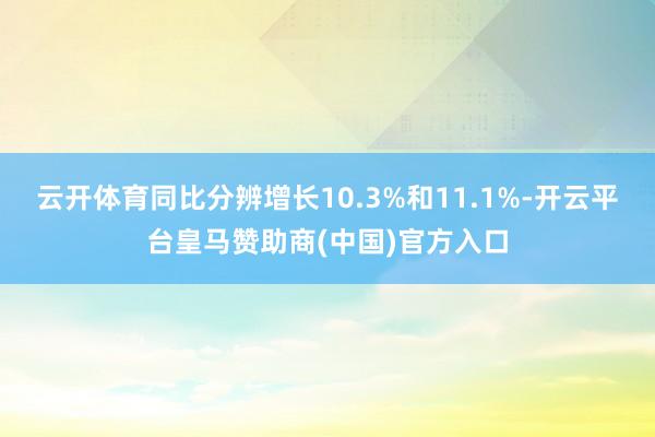 云开体育同比分辨增长10.3%和11.1%-开云平台皇马赞助商(中国)官方入口