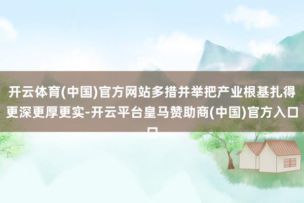 开云体育(中国)官方网站多措并举把产业根基扎得更深更厚更实-开云平台皇马赞助商(中国)官方入口