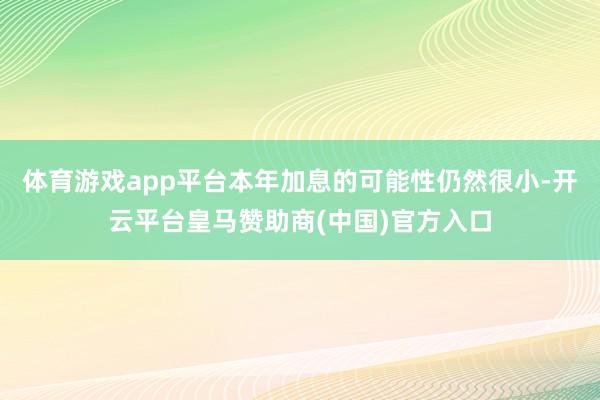 体育游戏app平台本年加息的可能性仍然很小-开云平台皇马赞助商(中国)官方入口