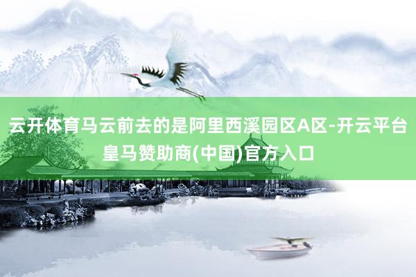 云开体育马云前去的是阿里西溪园区A区-开云平台皇马赞助商(中国)官方入口