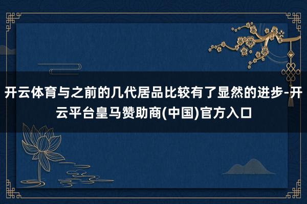 开云体育与之前的几代居品比较有了显然的进步-开云平台皇马赞助商(中国)官方入口