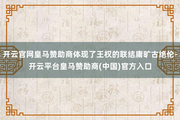开云官网皇马赞助商体现了王权的联结庸旷古绝伦-开云平台皇马赞助商(中国)官方入口