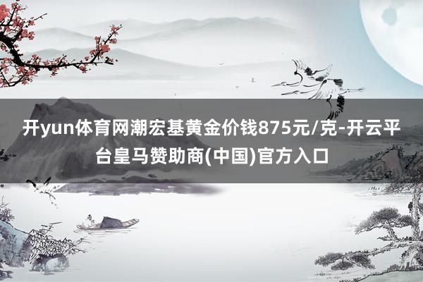 开yun体育网潮宏基黄金价钱875元/克-开云平台皇马赞助商(中国)官方入口