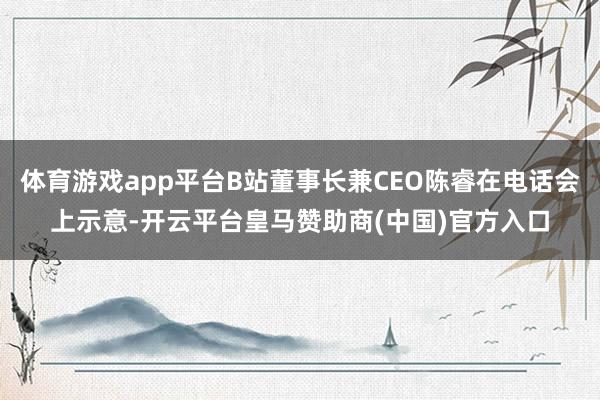 体育游戏app平台B站董事长兼CEO陈睿在电话会上示意-开云平台皇马赞助商(中国)官方入口