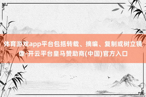 体育游戏app平台包括转载、摘编、复制或树立镜像-开云平台皇马赞助商(中国)官方入口