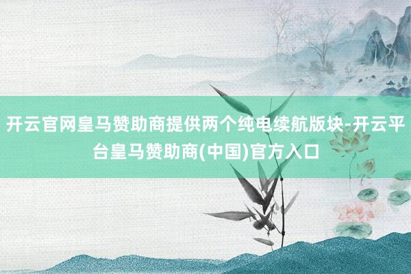 开云官网皇马赞助商提供两个纯电续航版块-开云平台皇马赞助商(中国)官方入口