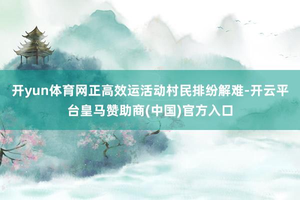 开yun体育网正高效运活动村民排纷解难-开云平台皇马赞助商(中国)官方入口