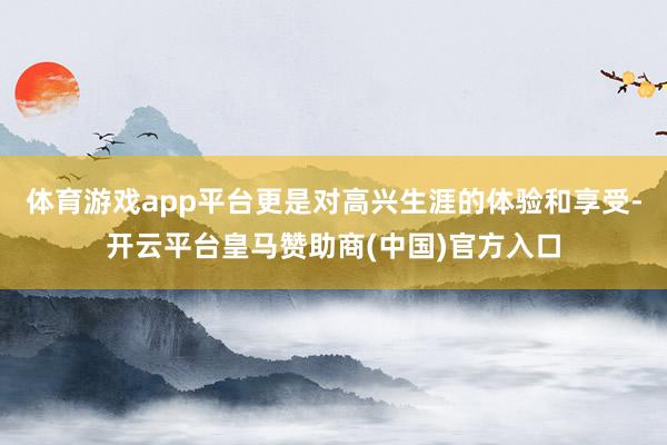 体育游戏app平台更是对高兴生涯的体验和享受-开云平台皇马赞助商(中国)官方入口
